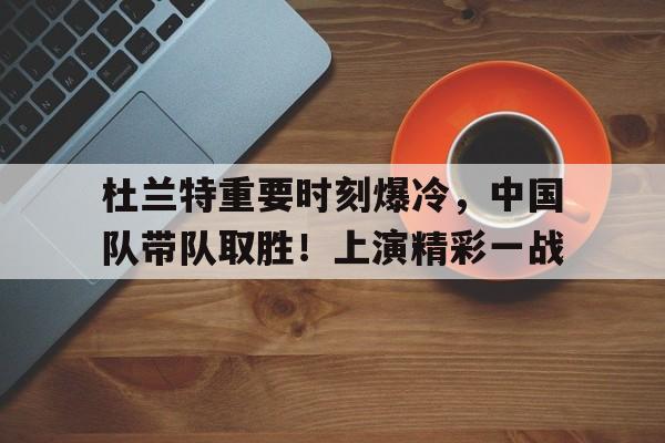 杜兰特重要时刻爆冷，中国队带队取胜！上演精彩一战的简单介绍-开云官网