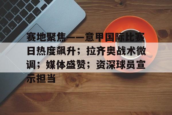 赛地聚焦——意甲国际比赛日热度飙升；拉齐奥战术微调；媒体盛赞；资深球员宣示担当的简单介绍-开云官网