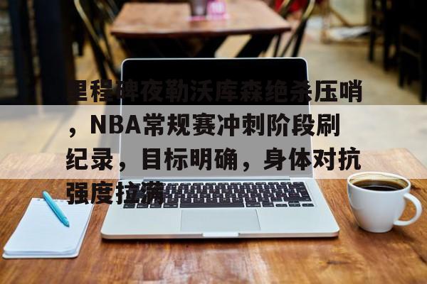 包含里程碑夜勒沃库森绝杀压哨，NBA常规赛冲刺阶段刷纪录，目标明确，身体对抗强度拉满的词条-开云
