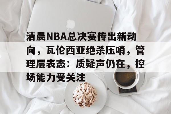 清晨NBA总决赛传出新动向，瓦伦西亚绝杀压哨，管理层表态：质疑声仍在，控场能力受关注的简单介绍-开云品牌